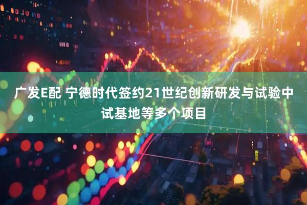 广发E配 宁德时代签约21世纪创新研发与试验中试基地等多个项目
