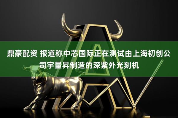 鼎豪配资 报道称中芯国际正在测试由上海初创公司宇量昇制造的深紫外光刻机