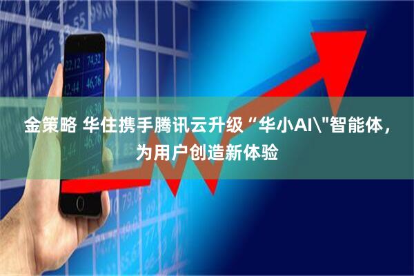 金策略 华住携手腾讯云升级“华小AI＂智能体，为用户创造新体验