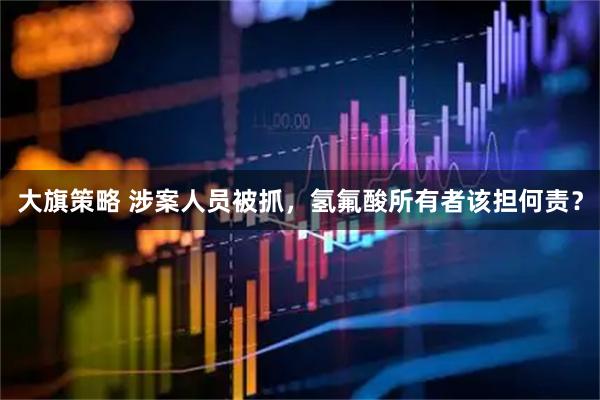 大旗策略 涉案人员被抓，氢氟酸所有者该担何责？