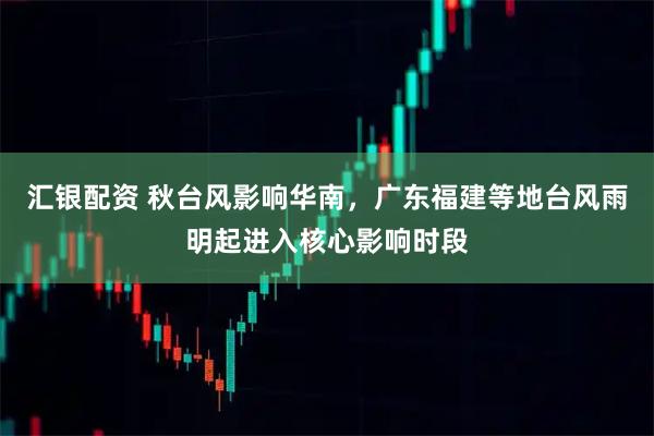 汇银配资 秋台风影响华南，广东福建等地台风雨明起进入核心影响时段
