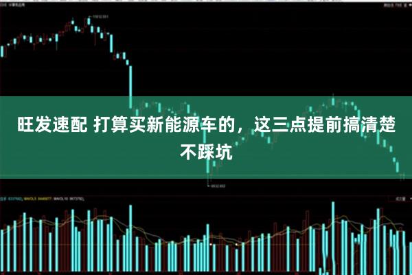 旺发速配 打算买新能源车的，这三点提前搞清楚不踩坑