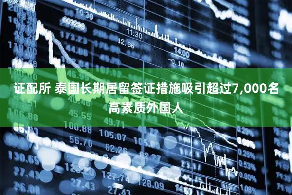 证配所 泰国长期居留签证措施吸引超过7,000名高素质外国人
