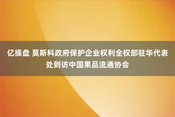 亿操盘 莫斯科政府保护企业权利全权部驻华代表处到访中国果品流通协会