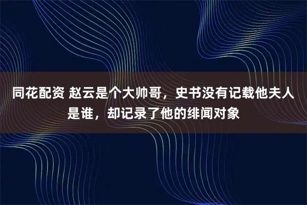 同花配资 赵云是个大帅哥，史书没有记载他夫人是谁，却记录了他的绯闻对象