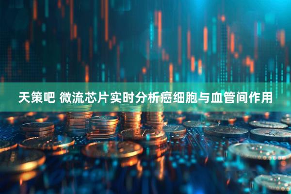天策吧 微流芯片实时分析癌细胞与血管间作用