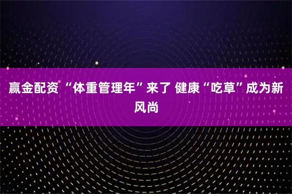 赢金配资 “体重管理年”来了 健康“吃草”成为新风尚