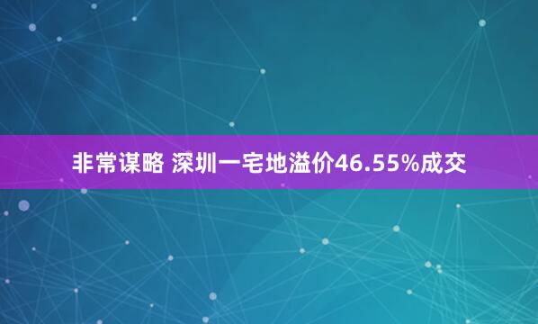 非常谋略 深圳一宅地溢价46.55%成交