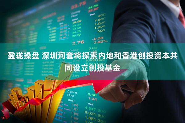 盈珑操盘 深圳河套将探索内地和香港创投资本共同设立创投基金