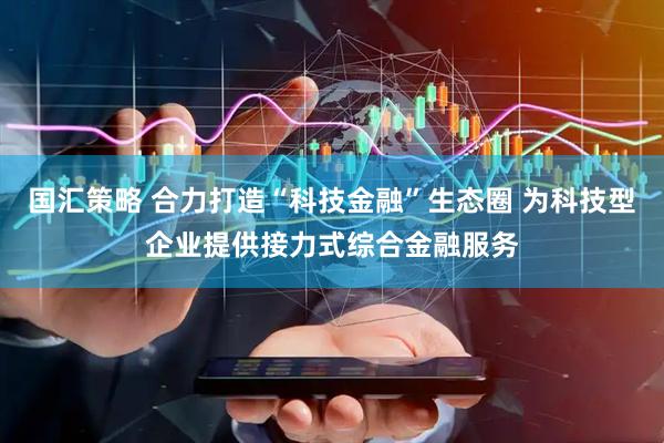 国汇策略 合力打造“科技金融”生态圈 为科技型企业提供接力式综合金融服务