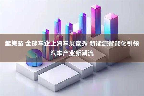 趣策略 全球车企上海车展竞秀 新能源智能化引领汽车产业新潮流