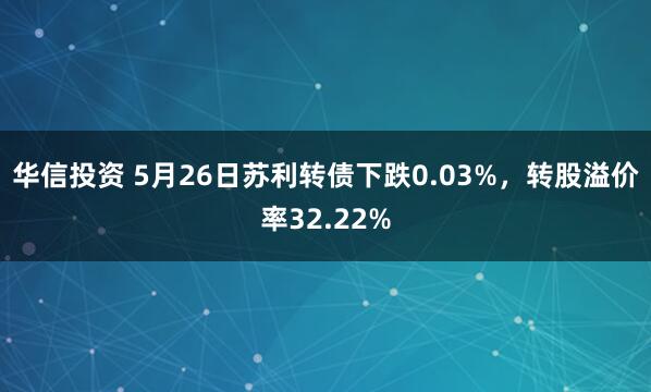 华信投资 5月26日苏利转债下跌0.03%，转股溢价率32.22%