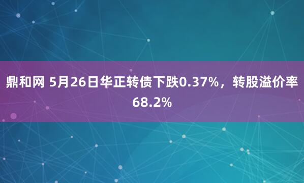 鼎和网 5月26日华正转债下跌0.37%，转股溢价率68.2%