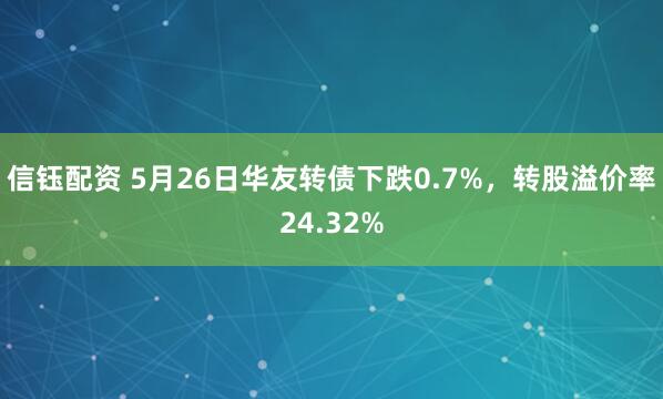 信钰配资 5月26日华友转债下跌0.7%，转股溢价率24.32%