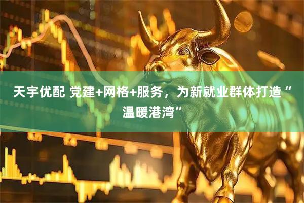 天宇优配 党建+网格+服务，为新就业群体打造“温暖港湾”