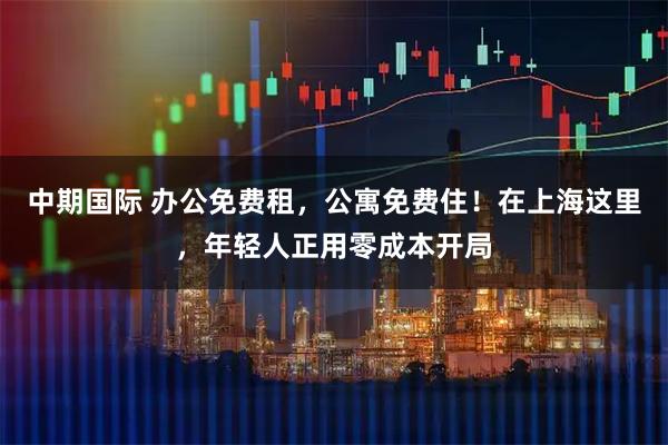 中期国际 办公免费租，公寓免费住！在上海这里，年轻人正用零成本开局