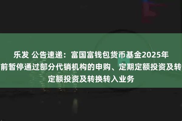 乐发 公告速递：富国富钱包货币基金2025年国庆节假期前暂停通过部分代销机构的申购、定期定额投资及转换转入业务