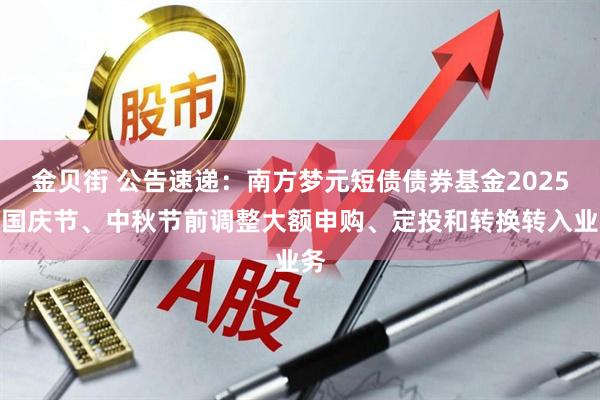 金贝街 公告速递：南方梦元短债债券基金2025年国庆节、中秋节前调整大额申购、定投和转换转入业务