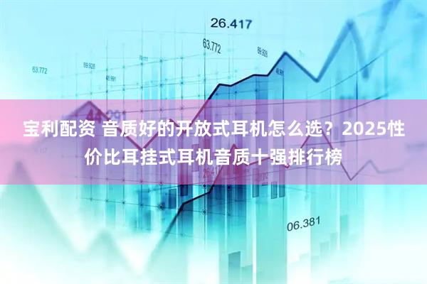 宝利配资 音质好的开放式耳机怎么选？2025性价比耳挂式耳机音质十强排行榜