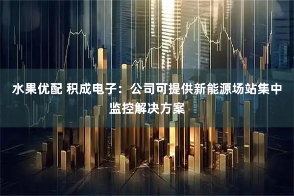 水果优配 积成电子：公司可提供新能源场站集中监控解决方案