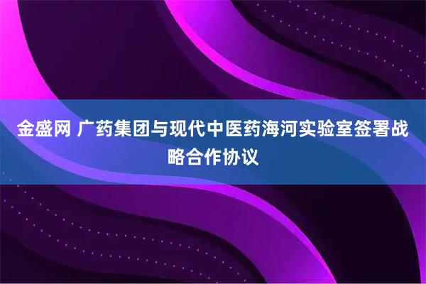 金盛网 广药集团与现代中医药海河实验室签署战略合作协议