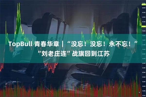 TopBull 青春华章｜“没忘！没忘！永不忘！”“刘老庄连”战旗回到江苏