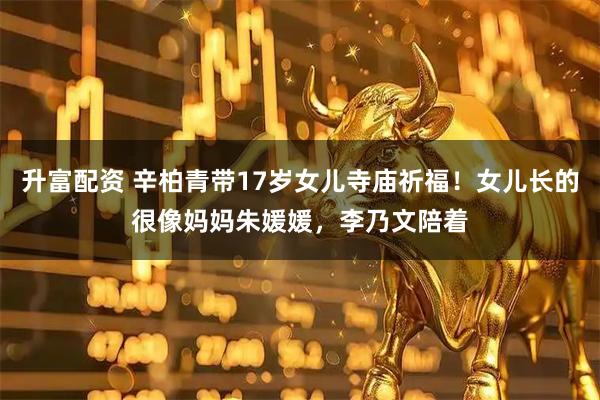 升富配资 辛柏青带17岁女儿寺庙祈福！女儿长的很像妈妈朱媛媛，李乃文陪着