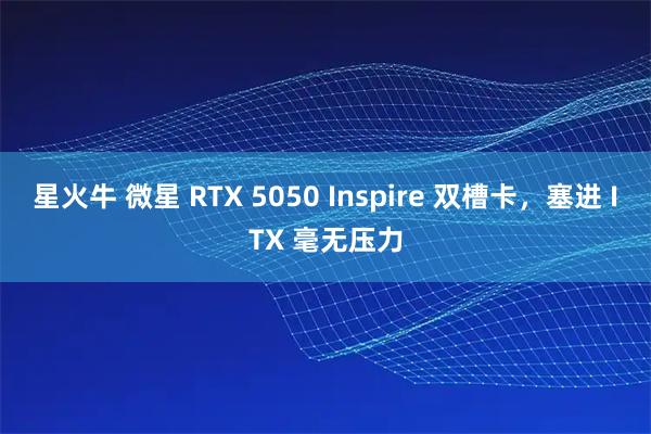 星火牛 微星 RTX 5050 Inspire 双槽卡，塞进 ITX 毫无压力