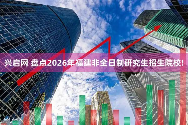兴启网 盘点2026年福建非全日制研究生招生院校!