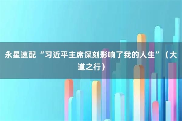 永星速配 “习近平主席深刻影响了我的人生”（大道之行）