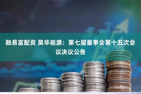 融易富配资 昊华能源：第七届董事会第十五次会议决议公告