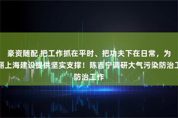 豪资随配 把工作抓在平时、把功夫下在日常，为美丽上海建设提供坚实支撑！陈吉宁调研大气污染防治工作