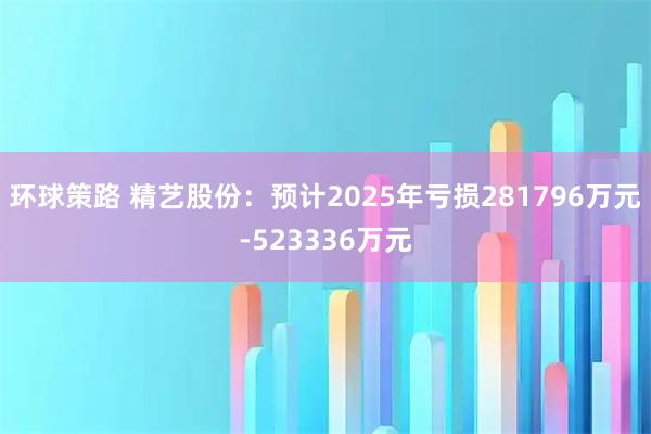 环球策路 精艺股份：预计2025年亏损281796万元-523336万元
