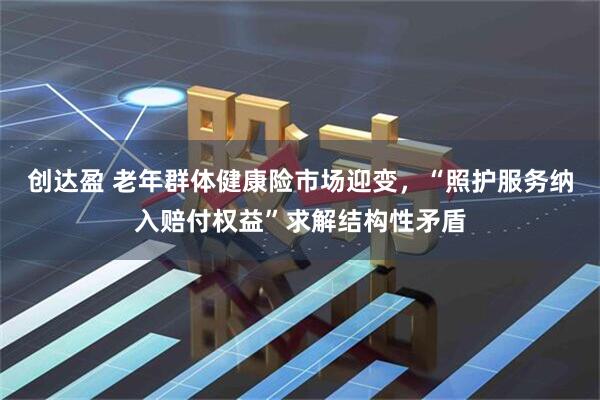 创达盈 老年群体健康险市场迎变，“照护服务纳入赔付权益”求解结构性矛盾