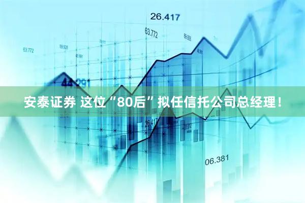 安泰证券 这位“80后”拟任信托公司总经理！