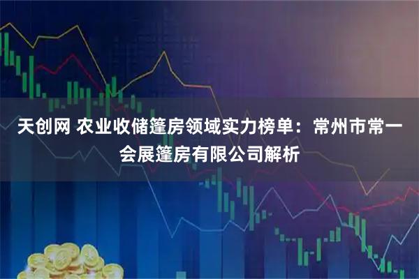 天创网 农业收储篷房领域实力榜单：常州市常一会展篷房有限公司解析