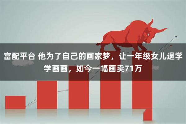 富配平台 他为了自己的画家梦，让一年级女儿退学学画画，如今一幅画卖71万