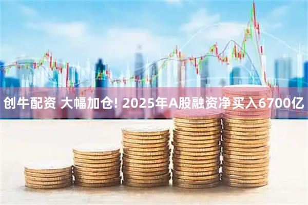 创牛配资 大幅加仓! 2025年A股融资净买入6700亿