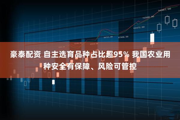 豪泰配资 自主选育品种占比超95% 我国农业用种安全有保障、风险可管控