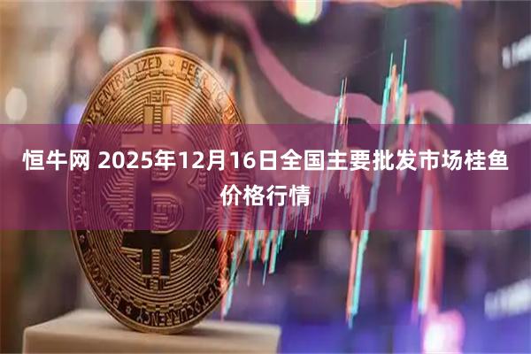 恒牛网 2025年12月16日全国主要批发市场桂鱼价格行情