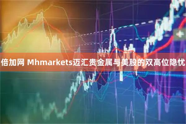 倍加网 Mhmarkets迈汇贵金属与美股的双高位隐忧