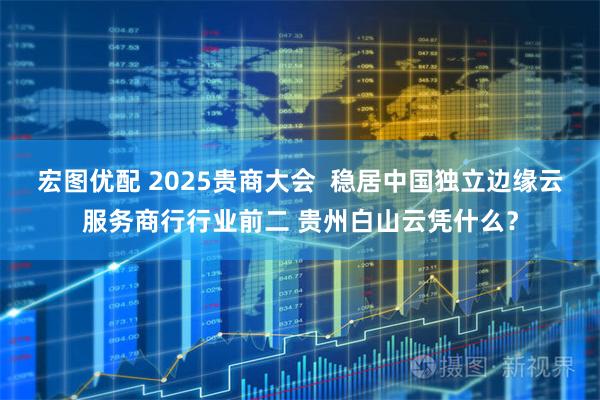 宏图优配 2025贵商大会  稳居中国独立边缘云服务商行行业前二 贵州白山云凭什么？