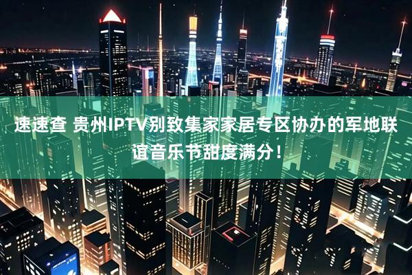 速速查 贵州IPTV别致集家家居专区协办的军地联谊音乐节甜度满分！