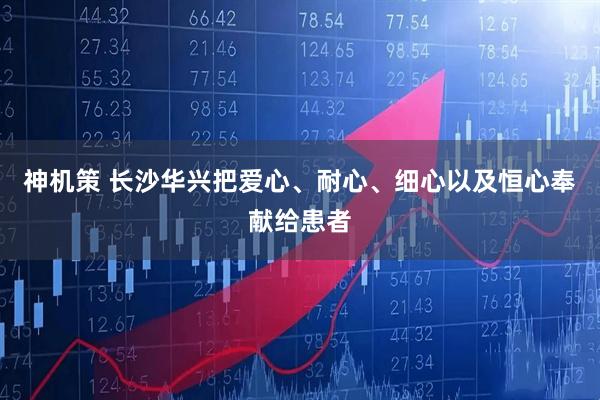 神机策 长沙华兴把爱心、耐心、细心以及恒心奉献给患者