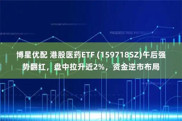 博星优配 港股医药ETF (159718SZ)午后强势翻红,盘中拉升近2%,资金逆市布局