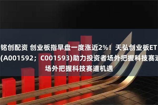 铭创配资 创业板指早盘一度涨近2%！天弘创业板ETF联接(A001592；C001593)助力投资者场外把握科技赛道机遇
