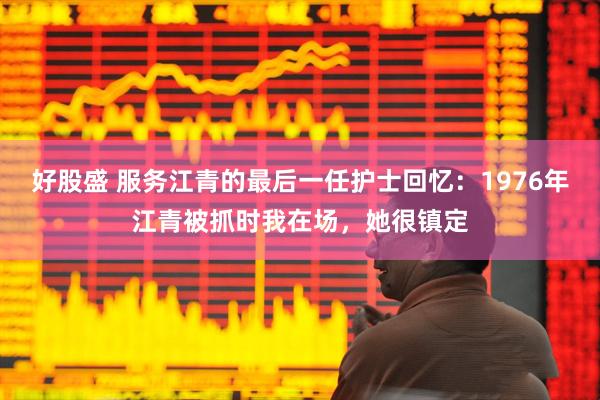 好股盛 服务江青的最后一任护士回忆：1976年江青被抓时我在场，她很镇定