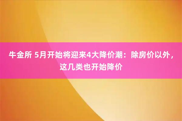牛金所 5月开始将迎来4大降价潮：除房价以外，这几类也开始降价