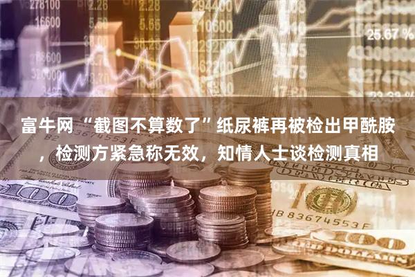 富牛网 “截图不算数了”纸尿裤再被检出甲酰胺，检测方紧急称无效，知情人士谈检测真相