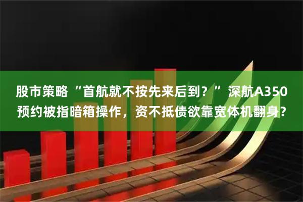 股市策略 “首航就不按先来后到？” 深航A350预约被指暗箱操作，资不抵债欲靠宽体机翻身？